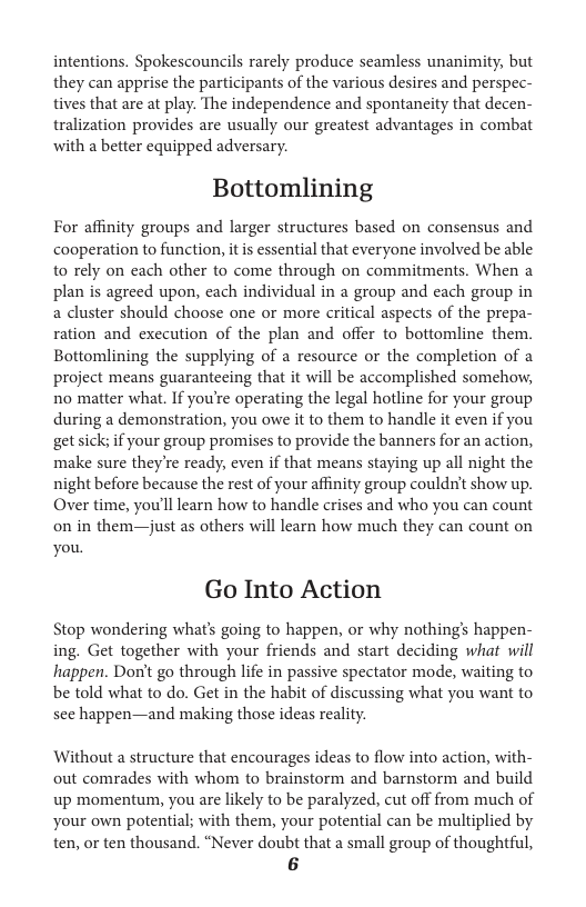 intentions. Spokescouncils rarely produce seamless unanimity, but they can apprise the participants of the various desires and perspec- tives that are at play. The independence and spontaneity that decen- tralization provides are usually our greatest advantages in combat with a better equipped adversary. Bottomlining For affinity groups and larger structures based on consensus and cooperation to function, it is essential that everyone involved be able to rely on each other to come through on commitments. When a plan is agreed upon, each individual in a group and each group in a cluster should choose one or more critical aspects of the prepa- ration and execution of the plan and offer to bottomline them. Bottomlining the supplying of a resource or the completion of a project means guarantecing that it will be accomplished somehor, no matter what. If you’re operating the legal hotline for your group during a demonstration, you owe it to them to handle it even if you get sick; if your group promises to provide the banners for an action, make sure they’re ready, even if that means staying up all night the night before because the rest of your affinity group couldnt show up. Over time, you’ll learn how to handle crises and who you can count on in them—just as others will learn how much they can count on you. Go Into Action Stop wondering what’s going to happen, o why nothing’s happen- ing. Get together with your friends and start deciding what will happen. Don’t go through life in passive spectator mode, waiting to be told what to do. Get in the habit of discussing what you want to see happen—and making those ideas reality. Without a structure that encourages ideas to flow into action, with- out comrades with whom to brainstorm and barnstorm and build up momentum, you are likely to be paralyzed, cut off from much of your own potential; with them, your potential can be multiplied by ten, or ten thousand. “Never doubt that a small group of thoughtful, 6